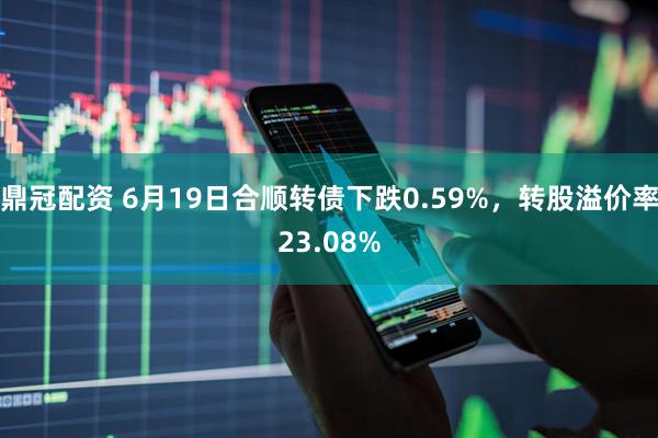 鼎冠配资 6月19日合顺转债下跌0.59%，转股溢价率23.08%