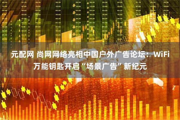 元配网 尚网网络亮相中国户外广告论坛：WiFi万能钥匙开启“场景广告”新纪元