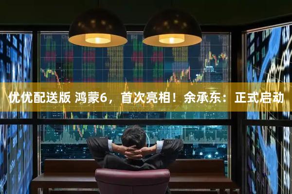 优优配送版 鸿蒙6，首次亮相！余承东：正式启动