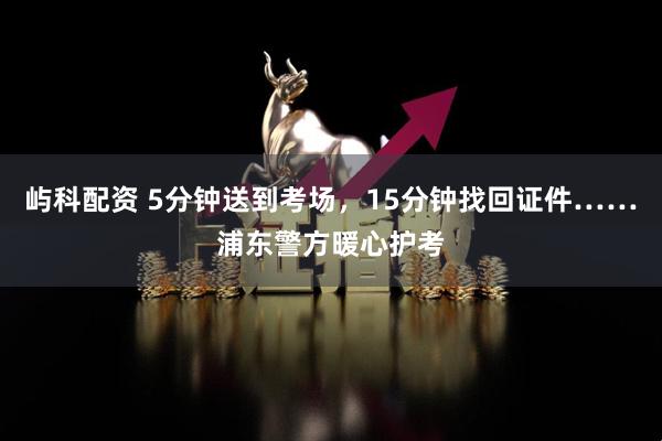 屿科配资 5分钟送到考场，15分钟找回证件……浦东警方暖心护考