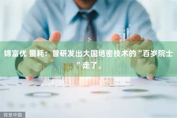 锦富优 噩耗：曾研发出大国绝密技术的“百岁院士”走了。