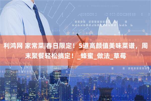 利鸿网 家常菜|春日限定！5道高颜值美味菜谱，周末聚餐轻松搞定！_蜂蜜_做法_草莓