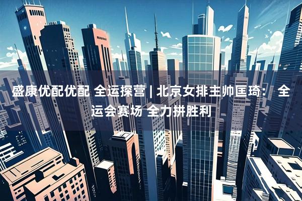 盛康优配优配 全运探营 | 北京女排主帅匡琦： 全运会赛场 全力拼胜利