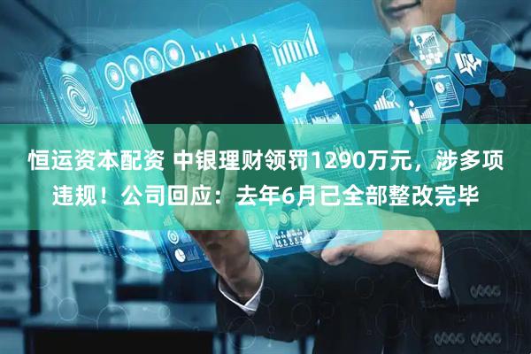 恒运资本配资 中银理财领罚1290万元，涉多项违规！公司回应：去年6月已全部整改完毕