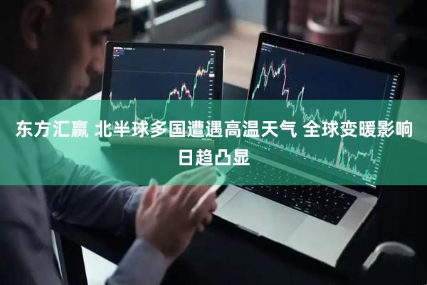 东方汇赢 北半球多国遭遇高温天气 全球变暖影响日趋凸显