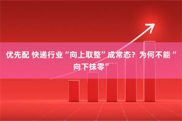 优先配 快递行业“向上取整”成常态？为何不能“向下抹零”