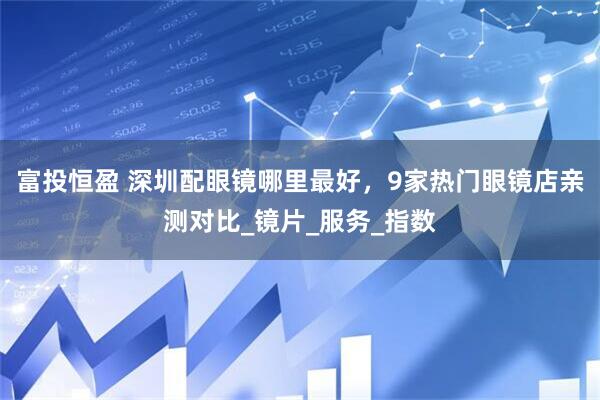 富投恒盈 深圳配眼镜哪里最好，9家热门眼镜店亲测对比_镜片_服务_指数