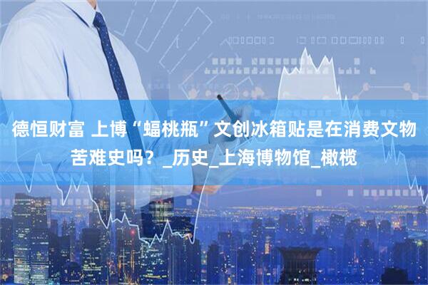 德恒财富 上博“蝠桃瓶”文创冰箱贴是在消费文物苦难史吗？_历史_上海博物馆_橄榄