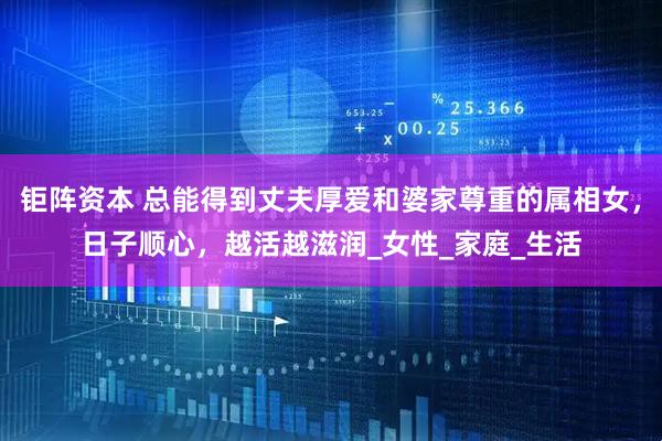 钜阵资本 总能得到丈夫厚爱和婆家尊重的属相女，日子顺心，越活越滋润_女性_家庭_生活