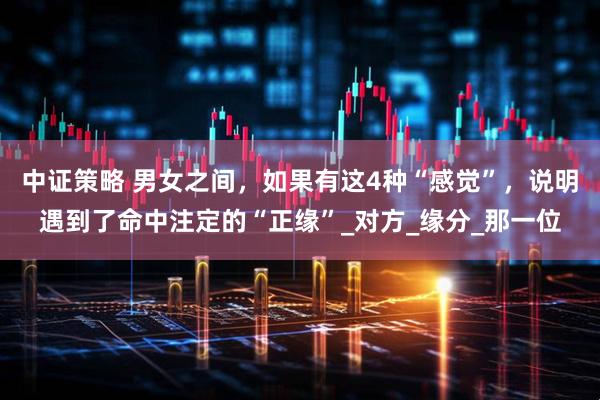 中证策略 男女之间，如果有这4种“感觉”，说明遇到了命中注定的“正缘”_对方_缘分_那一位