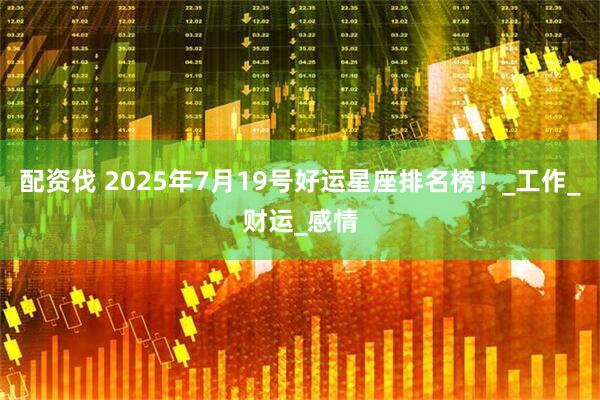配资伐 2025年7月19号好运星座排名榜！_工作_财运_感情