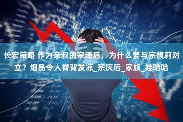 长宏策略 作为亲叔的宗泽后，为什么要与宗馥莉对立？细品令人脊背发凉_宗庆后_家族_娃哈哈