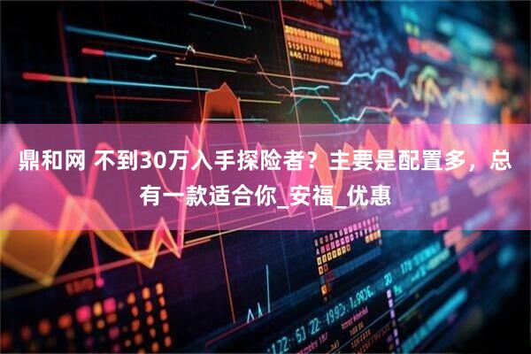 鼎和网 不到30万入手探险者？主要是配置多，总有一款适合你_安福_优惠
