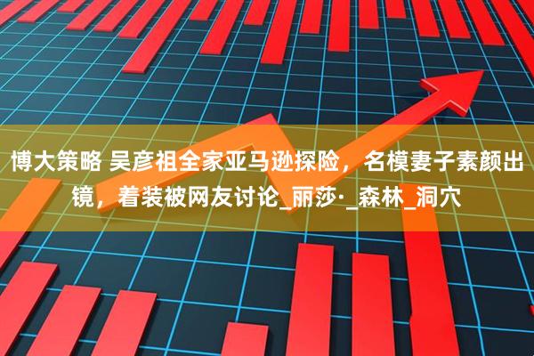 博大策略 吴彦祖全家亚马逊探险，名模妻子素颜出镜，着装被网友讨论_丽莎·_森林_洞穴