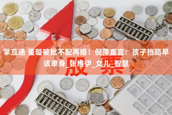掌互通 董璇被批不配再婚！倪萍直言：孩子挡路早该单身_张维伊_女儿_智慧