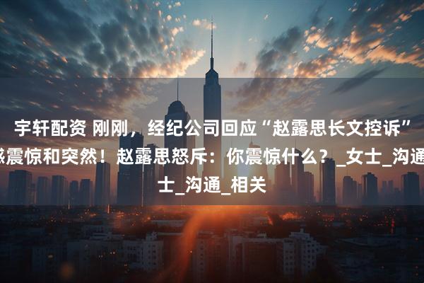 宇轩配资 刚刚，经纪公司回应“赵露思长文控诉”：深感震惊和突然！赵露思怒斥：你震惊什么？_女士_沟通_相关