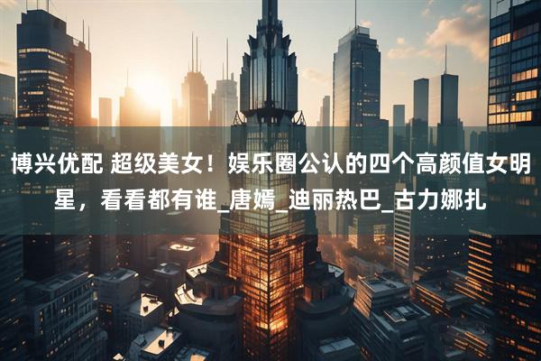 博兴优配 超级美女！娱乐圈公认的四个高颜值女明星，看看都有谁_唐嫣_迪丽热巴_古力娜扎