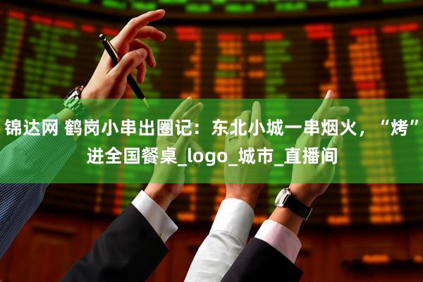 锦达网 鹤岗小串出圈记：东北小城一串烟火，“烤”进全国餐桌_logo_城市_直播间