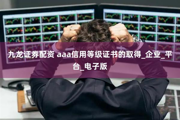 九龙证券配资 aaa信用等级证书的取得_企业_平台_电子版
