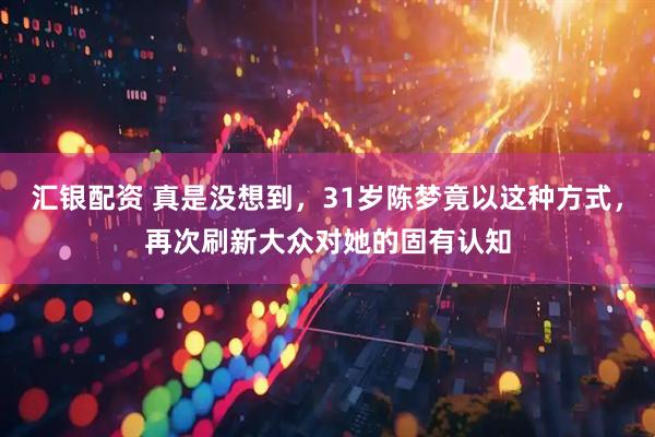 汇银配资 真是没想到，31岁陈梦竟以这种方式，再次刷新大众对她的固有认知