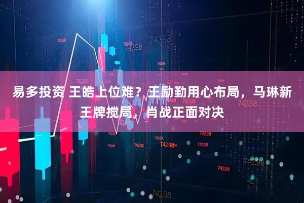 易多投资 王皓上位难？王励勤用心布局，马琳新王牌搅局，肖战正面对决