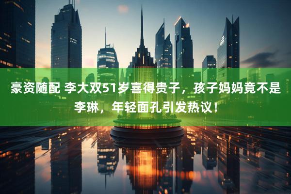 豪资随配 李大双51岁喜得贵子，孩子妈妈竟不是李琳，年轻面孔引发热议！
