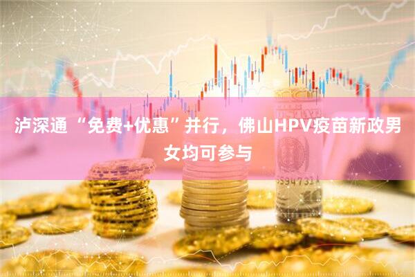 泸深通 “免费+优惠”并行，佛山HPV疫苗新政男女均可参与
