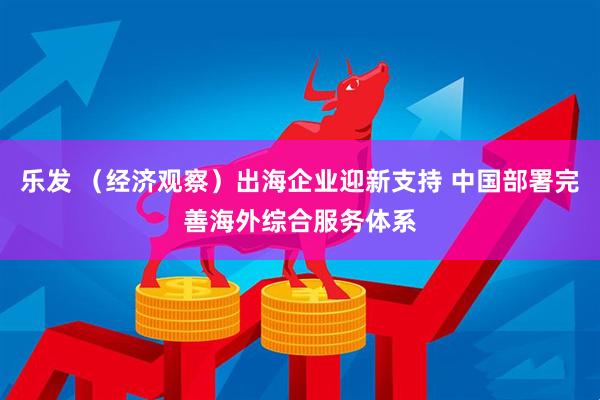 乐发 （经济观察）出海企业迎新支持 中国部署完善海外综合服务体系