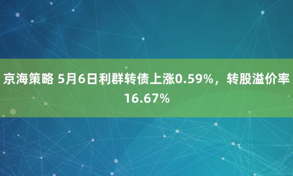 京海策略 5月6日利群转债上涨0.59%，转股溢价率16.67%