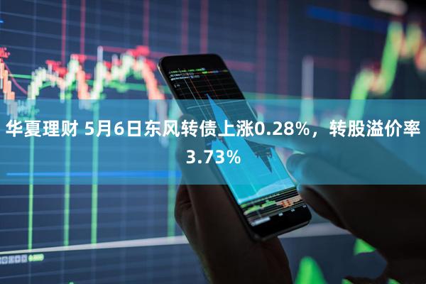 华夏理财 5月6日东风转债上涨0.28%，转股溢价率3.73%