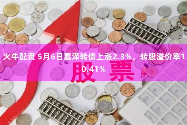火牛配资 5月6日嘉泽转债上涨2.3%，转股溢价率10.41%