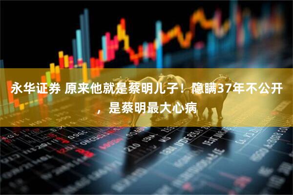 永华证券 原来他就是蔡明儿子！隐瞒37年不公开，是蔡明最大心病
