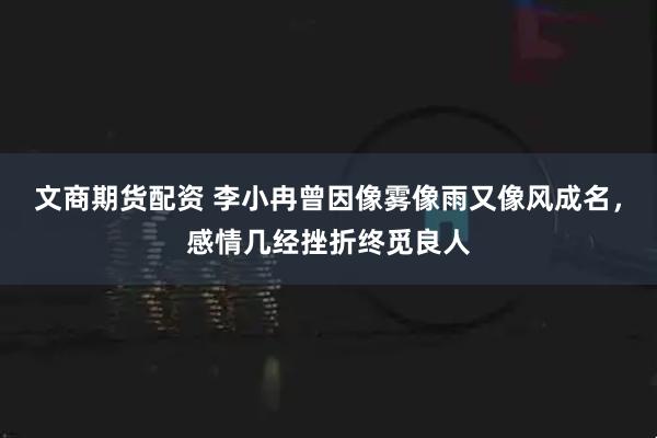 文商期货配资 李小冉曾因像雾像雨又像风成名，感情几经挫折终觅良人