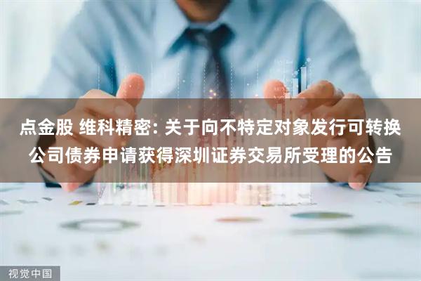 点金股 维科精密: 关于向不特定对象发行可转换公司债券申请获得深圳证券交易所受理的公告