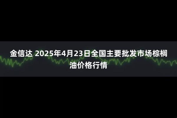 金信达 2025年4月23日全国主要批发市场棕榈油价格行情