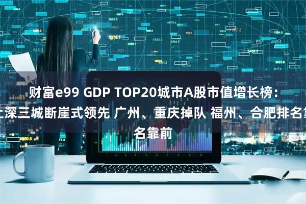 财富e99 GDP TOP20城市A股市值增长榜：北上深三城断崖式领先 广州、重庆掉队 福州、合肥排名靠前