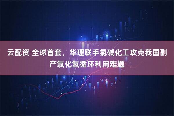 云配资 全球首套，华理联手氯碱化工攻克我国副产氯化氢循环利用难题
