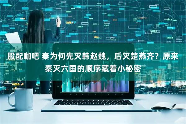 股配咖吧 秦为何先灭韩赵魏，后灭楚燕齐？原来秦灭六国的顺序藏着小秘密