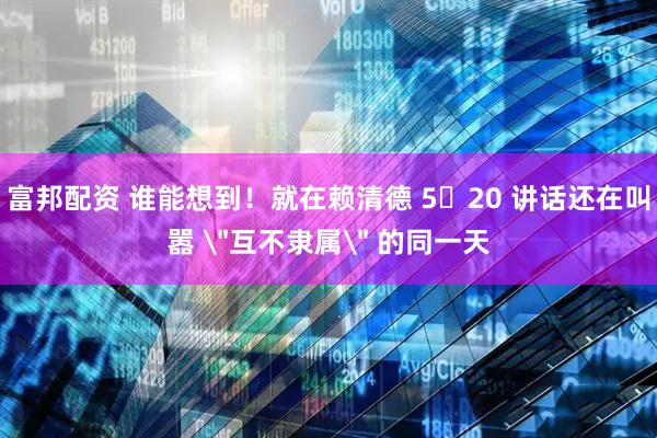 富邦配资 谁能想到！就在赖清德 5・20 讲话还在叫嚣 ＂互不隶属＂ 的同一天